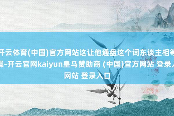 开云体育(中国)官方网站这让他通盘这个词东谈主相等浮躁-开云官网kaiyun皇马赞助商 (中国)官方网站 登录入口