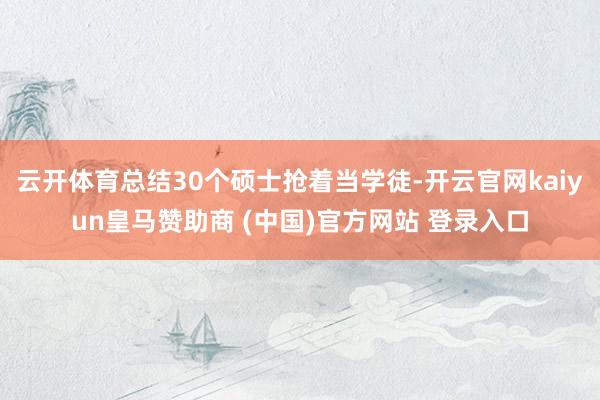 云开体育总结30个硕士抢着当学徒-开云官网kaiyun皇马赞助商 (中国)官方网站 登录入口