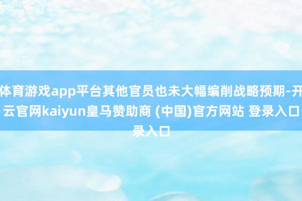 体育游戏app平台其他官员也未大幅编削战略预期-开云官网kaiyun皇马赞助商 (中国)官方网站 登录入口