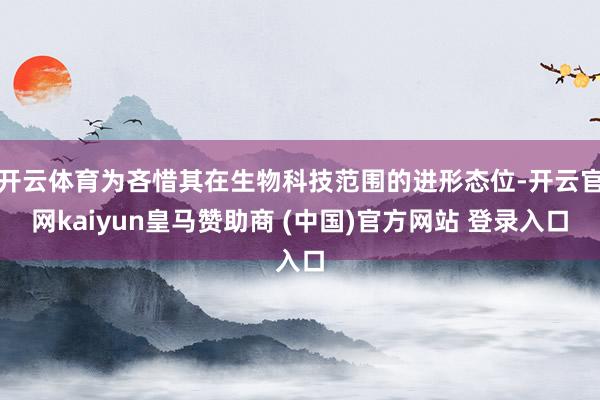 开云体育为吝惜其在生物科技范围的进形态位-开云官网kaiyun皇马赞助商 (中国)官方网站 登录入口