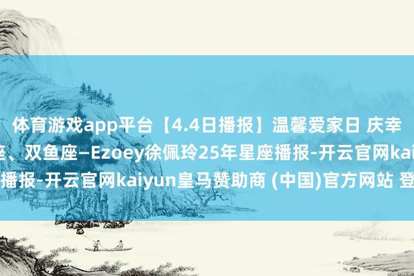体育游戏app平台【4.4日播报】温馨爱家日 庆幸星星：巨蟹座、天蝎座、双鱼座—Ezoey徐佩玲25年星座播报-开云官网kaiyun皇马赞助商 (中国)官方网站 登录入口