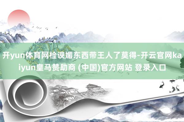开yun体育网检谀媚东西带王人了莫得-开云官网kaiyun皇马赞助商 (中国)官方网站 登录入口