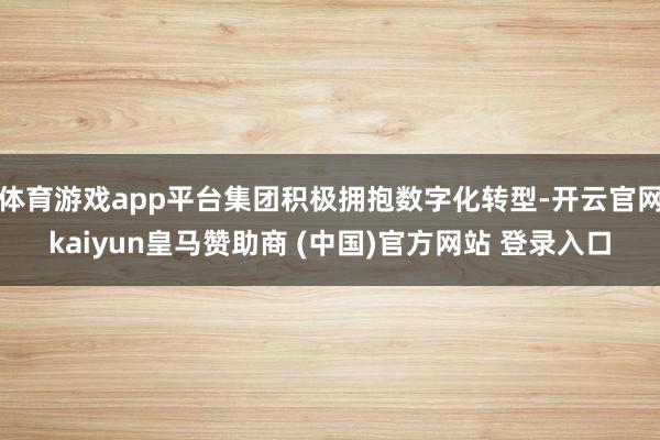 体育游戏app平台集团积极拥抱数字化转型-开云官网kaiyun皇马赞助商 (中国)官方网站 登录入口