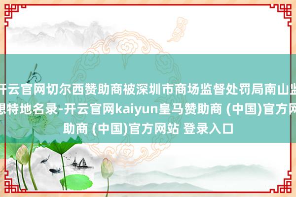 开云官网切尔西赞助商被深圳市商场监督处罚局南山监管局列入遐想特地名录-开云官网kaiyun皇马赞助商 (中国)官方网站 登录入口