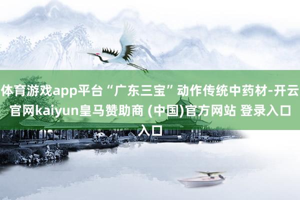 体育游戏app平台“广东三宝”动作传统中药材-开云官网kaiyun皇马赞助商 (中国)官方网站 登录入口