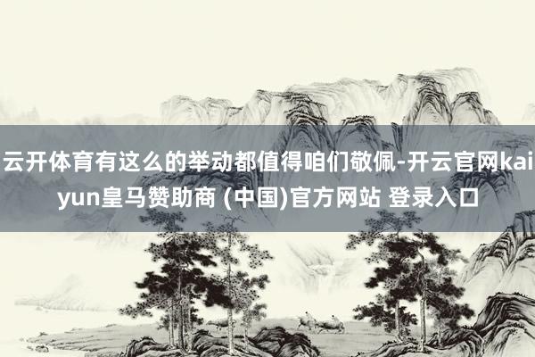 云开体育有这么的举动都值得咱们敬佩-开云官网kaiyun皇马赞助商 (中国)官方网站 登录入口