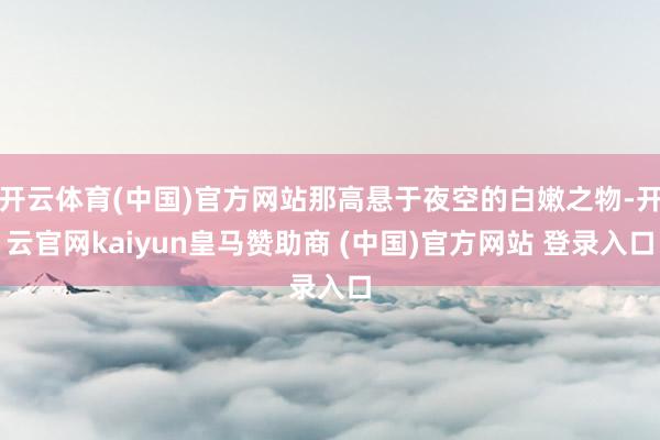 开云体育(中国)官方网站那高悬于夜空的白嫩之物-开云官网kaiyun皇马赞助商 (中国)官方网站 登录入口