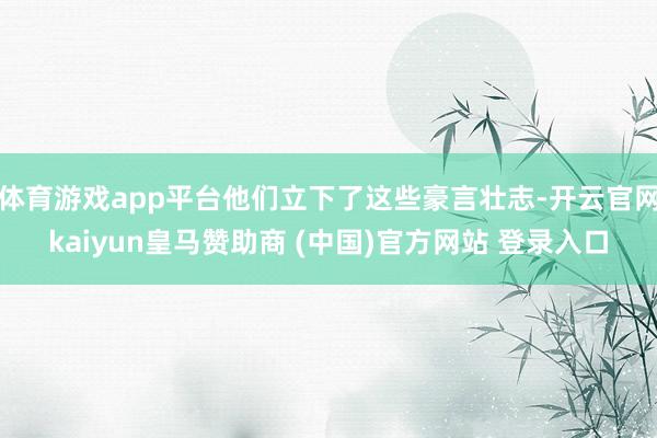 体育游戏app平台他们立下了这些豪言壮志-开云官网kaiyun皇马赞助商 (中国)官方网站 登录入口