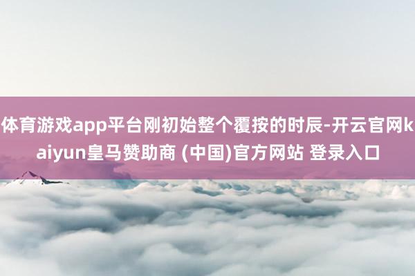 体育游戏app平台刚初始整个覆按的时辰-开云官网kaiyun皇马赞助商 (中国)官方网站 登录入口