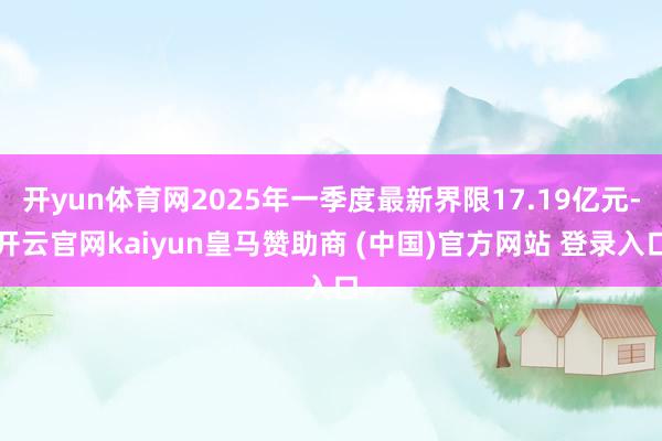 开yun体育网2025年一季度最新界限17.19亿元-开云官网kaiyun皇马赞助商 (中国)官方网站 登录入口