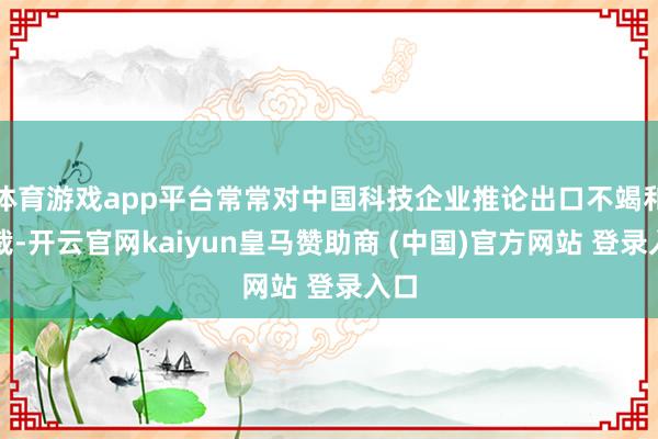 体育游戏app平台常常对中国科技企业推论出口不竭和制裁-开云官网kaiyun皇马赞助商 (中国)官方网站 登录入口