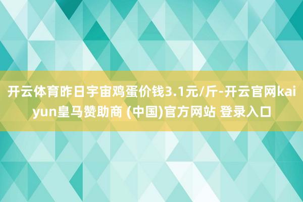 开云体育昨日宇宙鸡蛋价钱3.1元/斤-开云官网kaiyun皇马赞助商 (中国)官方网站 登录入口