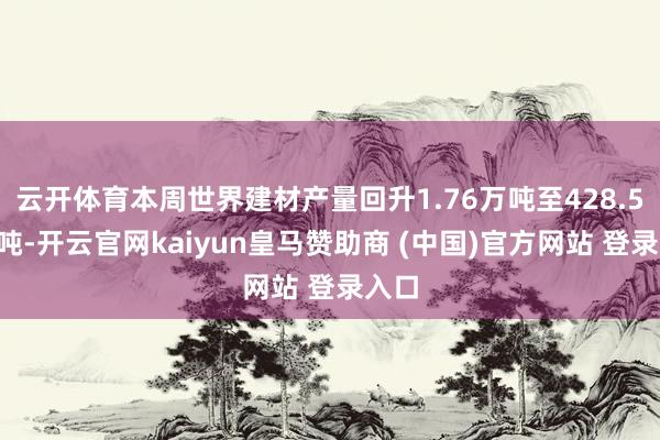 云开体育本周世界建材产量回升1.76万吨至428.53万吨-开云官网kaiyun皇马赞助商 (中国)官方网站 登录入口