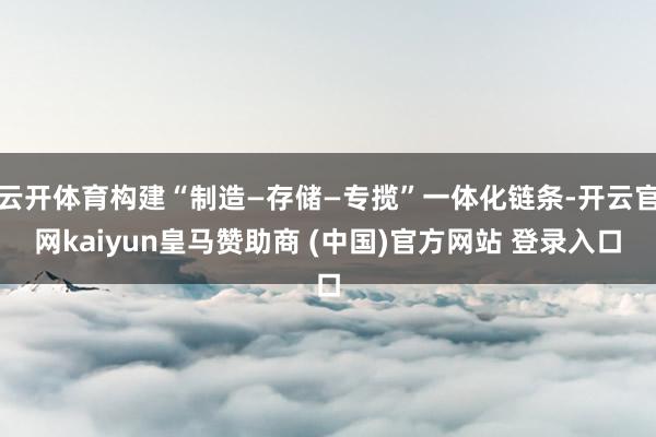 云开体育构建“制造—存储—专揽”一体化链条-开云官网kaiyun皇马赞助商 (中国)官方网站 登录入口