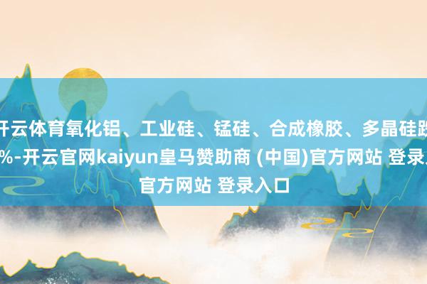 开云体育氧化铝、工业硅、锰硅、合成橡胶、多晶硅跌超3%-开云官网kaiyun皇马赞助商 (中国)官方网站 登录入口