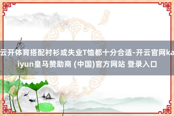 云开体育搭配衬衫或失业T恤都十分合适-开云官网kaiyun皇马赞助商 (中国)官方网站 登录入口