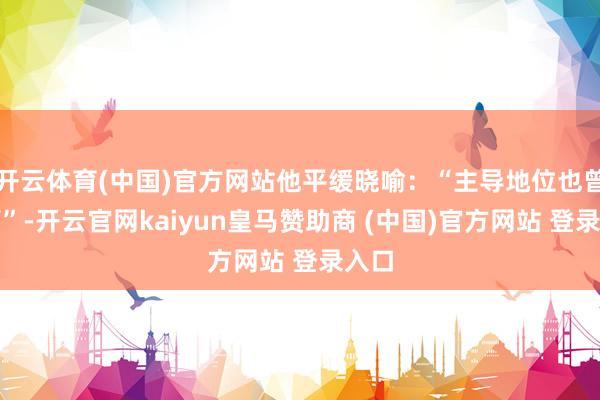 开云体育(中国)官方网站他平缓晓喻：“主导地位也曾翻篇”-开云官网kaiyun皇马赞助商 (中国)官方网站 登录入口