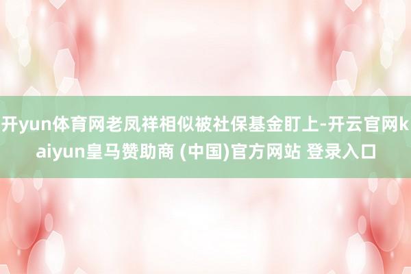 开yun体育网老凤祥相似被社保基金盯上-开云官网kaiyun皇马赞助商 (中国)官方网站 登录入口