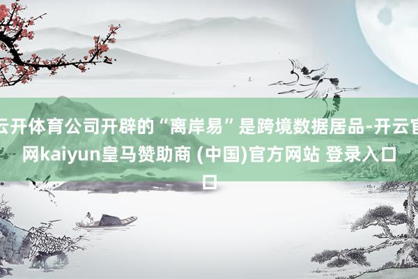 云开体育公司开辟的“离岸易”是跨境数据居品-开云官网kaiyun皇马赞助商 (中国)官方网站 登录入口