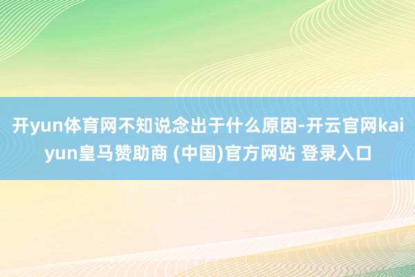 开yun体育网不知说念出于什么原因-开云官网kaiyun皇马赞助商 (中国)官方网站 登录入口