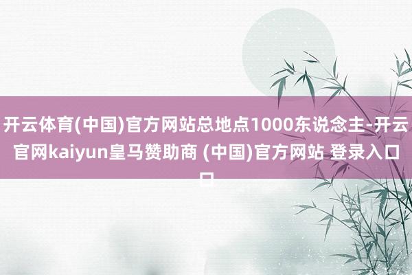开云体育(中国)官方网站总地点1000东说念主-开云官网kaiyun皇马赞助商 (中国)官方网站 登录入口