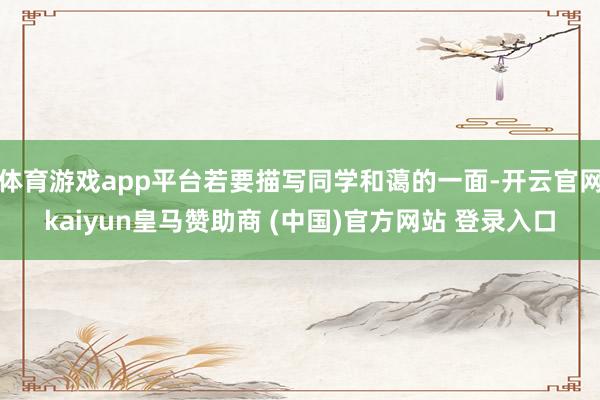 体育游戏app平台若要描写同学和蔼的一面-开云官网kaiyun皇马赞助商 (中国)官方网站 登录入口