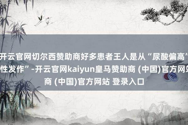 开云官网切尔西赞助商好多患者王人是从“尿酸偏高”发展到“急性发作”-开云官网kaiyun皇马赞助商 (中国)官方网站 登录入口