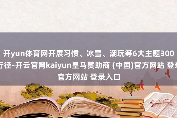 开yun体育网开展习惯、冰雪、潮玩等6大主题300余项行径-开云官网kaiyun皇马赞助商 (中国)官方网站 登录入口
