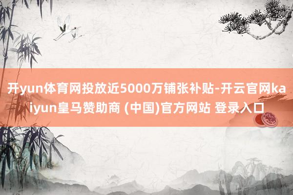 开yun体育网投放近5000万铺张补贴-开云官网kaiyun皇马赞助商 (中国)官方网站 登录入口