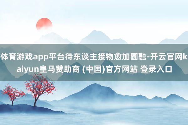 体育游戏app平台待东谈主接物愈加圆融-开云官网kaiyun皇马赞助商 (中国)官方网站 登录入口