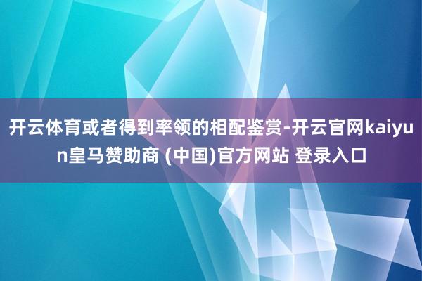 开云体育或者得到率领的相配鉴赏-开云官网kaiyun皇马赞助商 (中国)官方网站 登录入口