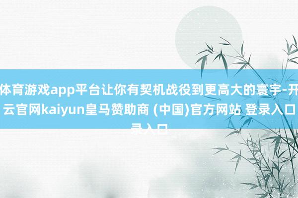 体育游戏app平台让你有契机战役到更高大的寰宇-开云官网kaiyun皇马赞助商 (中国)官方网站 登录入口