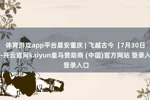 体育游戏app平台晨安重庆 | 飞越古今【7月30日】-开云官网kaiyun皇马赞助商 (中国)官方网站 登录入口