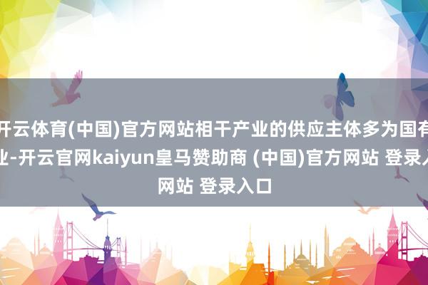 开云体育(中国)官方网站相干产业的供应主体多为国有企业-开云官网kaiyun皇马赞助商 (中国)官方网站 登录入口