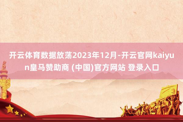 开云体育数据放荡2023年12月-开云官网kaiyun皇马赞助商 (中国)官方网站 登录入口