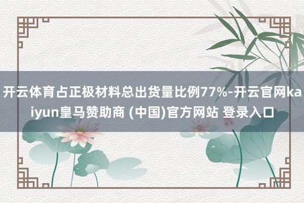 开云体育占正极材料总出货量比例77%-开云官网kaiyun皇马赞助商 (中国)官方网站 登录入口