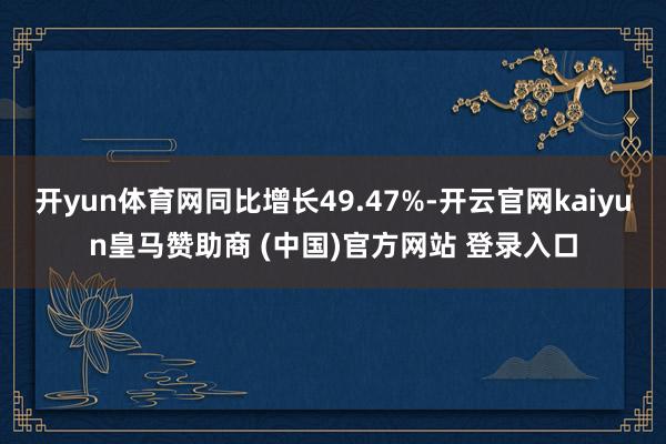 开yun体育网同比增长49.47%-开云官网kaiyun皇马赞助商 (中国)官方网站 登录入口