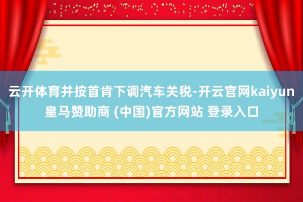 云开体育并按首肯下调汽车关税-开云官网kaiyun皇马赞助商 (中国)官方网站 登录入口