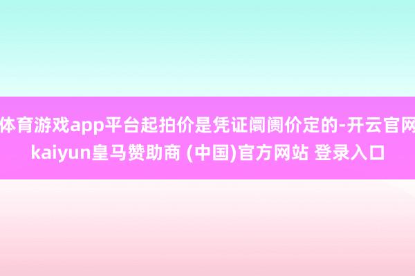 体育游戏app平台起拍价是凭证阛阓价定的-开云官网kaiyun皇马赞助商 (中国)官方网站 登录入口