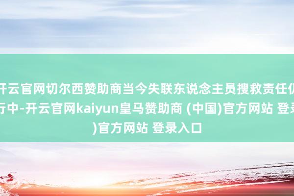 开云官网切尔西赞助商当今失联东说念主员搜救责任仍在进行中-开云官网kaiyun皇马赞助商 (中国)官方网站 登录入口