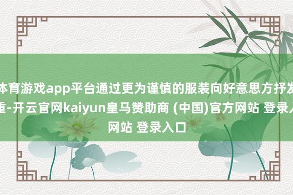 体育游戏app平台通过更为谨慎的服装向好意思方抒发尊重-开云官网kaiyun皇马赞助商 (中国)官方网站 登录入口