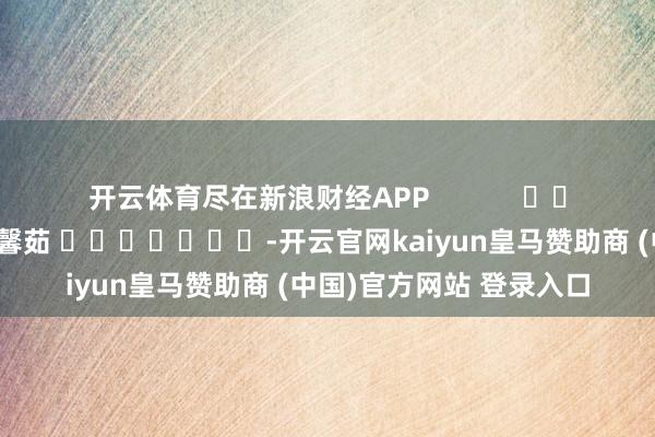开云体育尽在新浪财经APP 包袱剪辑:王馨茹 -开云官网kaiyun皇马赞助商 (中国)官方网站 登录入口