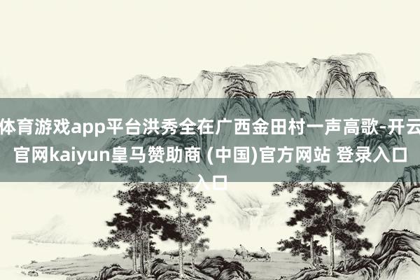 体育游戏app平台洪秀全在广西金田村一声高歌-开云官网kaiyun皇马赞助商 (中国)官方网站 登录入口