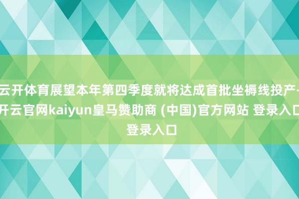 云开体育展望本年第四季度就将达成首批坐褥线投产-开云官网kaiyun皇马赞助商 (中国)官方网站 登录入口