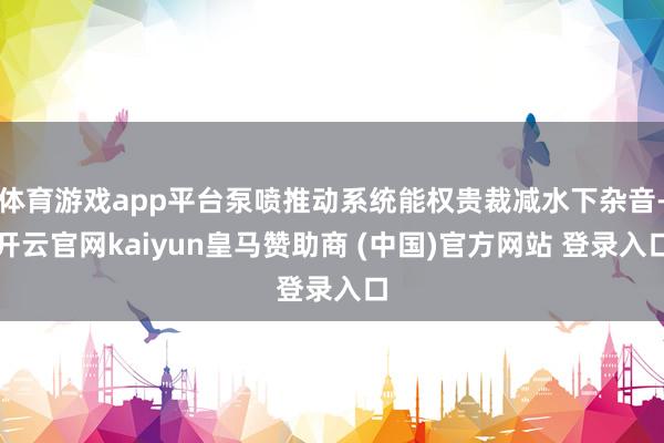 体育游戏app平台泵喷推动系统能权贵裁减水下杂音-开云官网kaiyun皇马赞助商 (中国)官方网站 登录入口