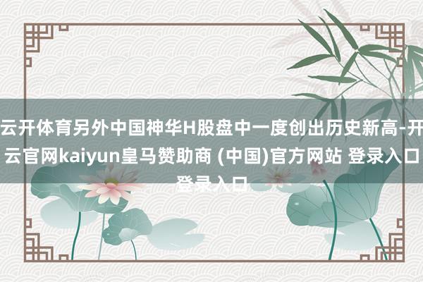 云开体育另外中国神华H股盘中一度创出历史新高-开云官网kaiyun皇马赞助商 (中国)官方网站 登录入口