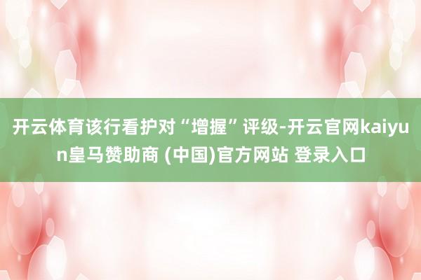 开云体育该行看护对“增握”评级-开云官网kaiyun皇马赞助商 (中国)官方网站 登录入口