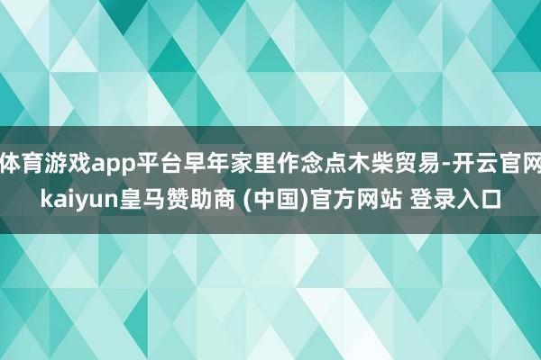 体育游戏app平台早年家里作念点木柴贸易-开云官网kaiyun皇马赞助商 (中国)官方网站 登录入口