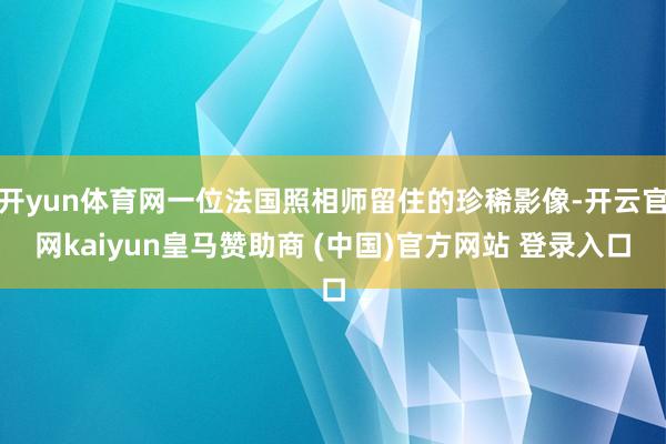 开yun体育网一位法国照相师留住的珍稀影像-开云官网kaiyun皇马赞助商 (中国)官方网站 登录入口