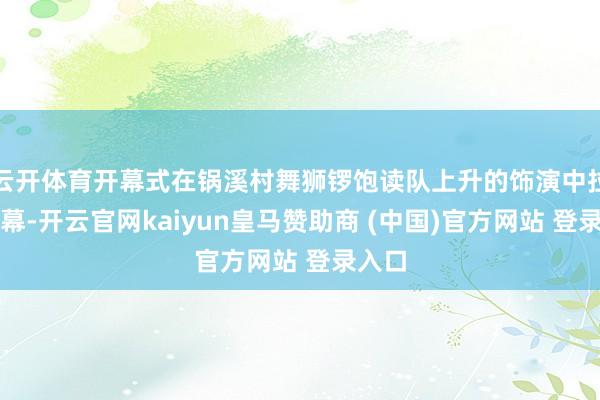 云开体育开幕式在锅溪村舞狮锣饱读队上升的饰演中拉开帷幕-开云官网kaiyun皇马赞助商 (中国)官方网站 登录入口
